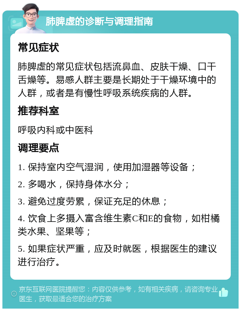 肺脾虚的诊断与调理指南 常见症状 肺脾虚的常见症状包括流鼻血、皮肤干燥、口干舌燥等。易感人群主要是长期处于干燥环境中的人群，或者是有慢性呼吸系统疾病的人群。 推荐科室 呼吸内科或中医科 调理要点 1. 保持室内空气湿润，使用加湿器等设备； 2. 多喝水，保持身体水分； 3. 避免过度劳累，保证充足的休息； 4. 饮食上多摄入富含维生素C和E的食物，如柑橘类水果、坚果等； 5. 如果症状严重，应及时就医，根据医生的建议进行治疗。