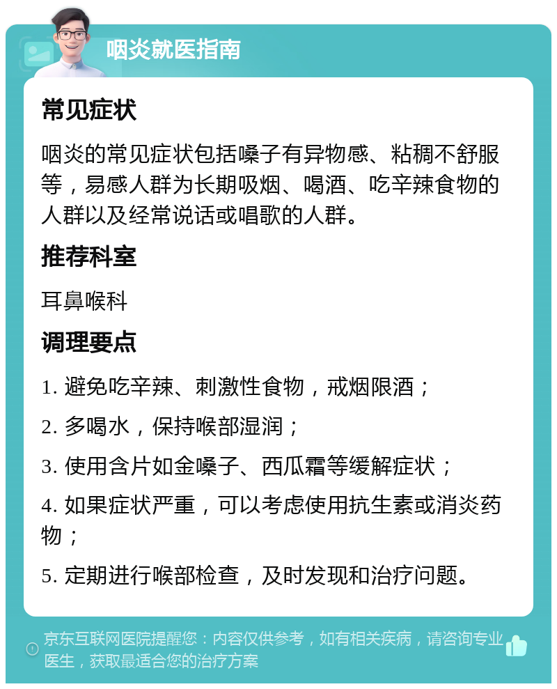 咽炎就医指南 常见症状 咽炎的常见症状包括嗓子有异物感、粘稠不舒服等，易感人群为长期吸烟、喝酒、吃辛辣食物的人群以及经常说话或唱歌的人群。 推荐科室 耳鼻喉科 调理要点 1. 避免吃辛辣、刺激性食物，戒烟限酒； 2. 多喝水，保持喉部湿润； 3. 使用含片如金嗓子、西瓜霜等缓解症状； 4. 如果症状严重，可以考虑使用抗生素或消炎药物； 5. 定期进行喉部检查，及时发现和治疗问题。