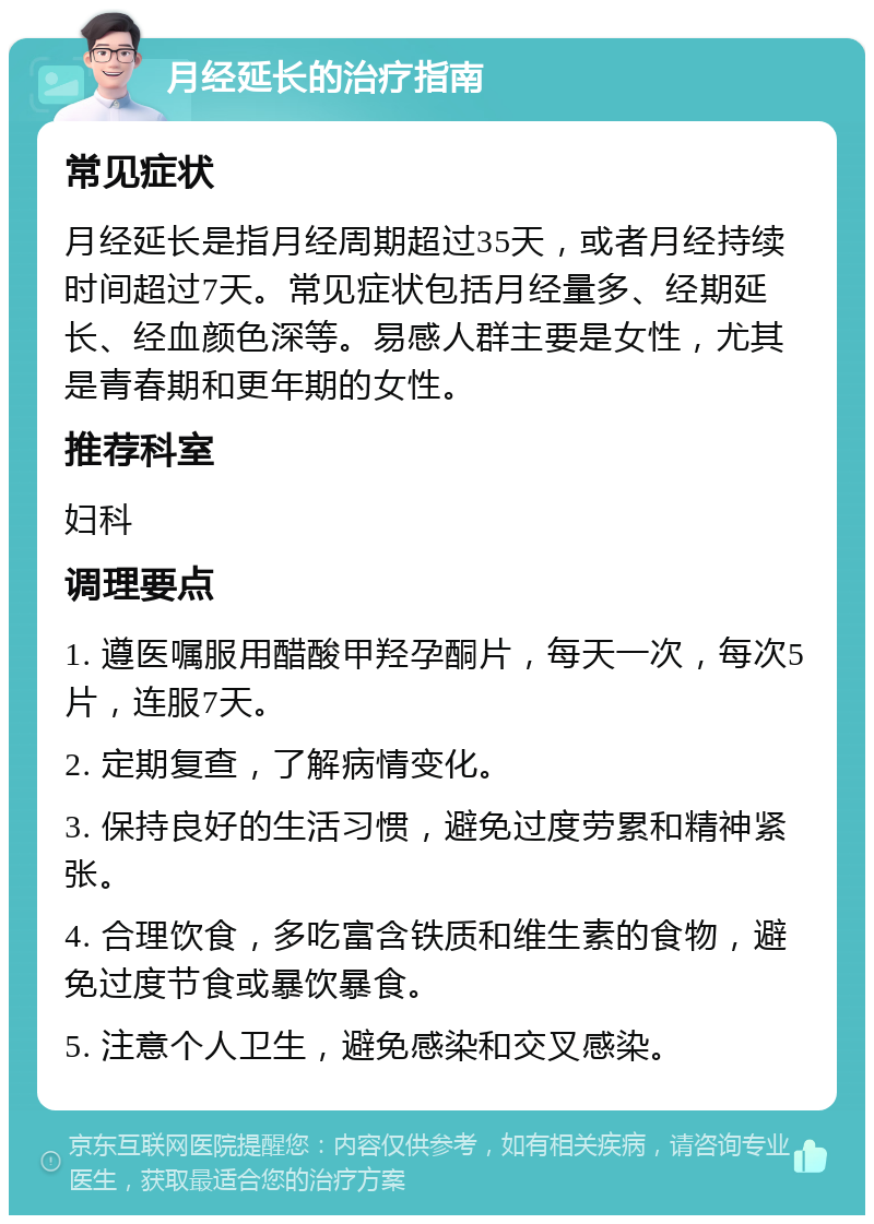 月经延长的治疗指南 常见症状 月经延长是指月经周期超过35天，或者月经持续时间超过7天。常见症状包括月经量多、经期延长、经血颜色深等。易感人群主要是女性，尤其是青春期和更年期的女性。 推荐科室 妇科 调理要点 1. 遵医嘱服用醋酸甲羟孕酮片，每天一次，每次5片，连服7天。 2. 定期复查，了解病情变化。 3. 保持良好的生活习惯，避免过度劳累和精神紧张。 4. 合理饮食，多吃富含铁质和维生素的食物，避免过度节食或暴饮暴食。 5. 注意个人卫生，避免感染和交叉感染。