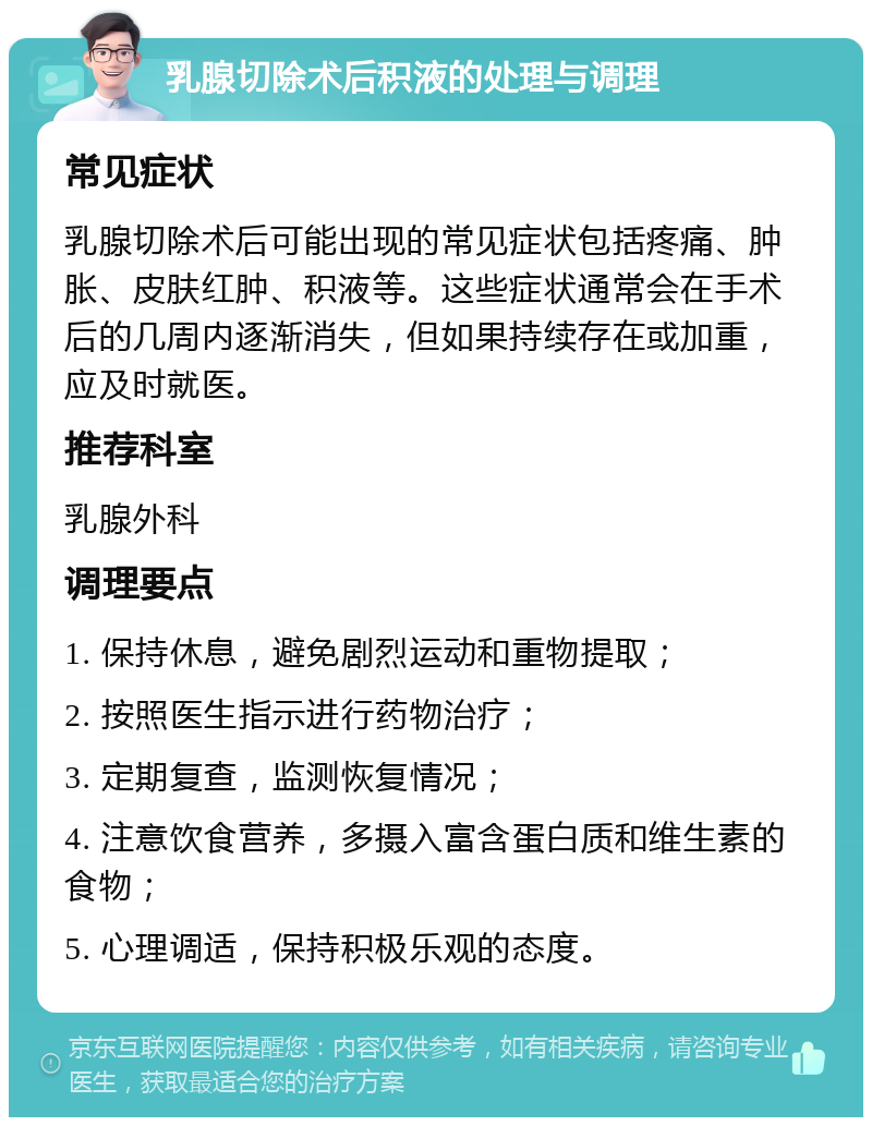 乳腺切除术后积液的处理与调理 常见症状 乳腺切除术后可能出现的常见症状包括疼痛、肿胀、皮肤红肿、积液等。这些症状通常会在手术后的几周内逐渐消失，但如果持续存在或加重，应及时就医。 推荐科室 乳腺外科 调理要点 1. 保持休息，避免剧烈运动和重物提取； 2. 按照医生指示进行药物治疗； 3. 定期复查，监测恢复情况； 4. 注意饮食营养，多摄入富含蛋白质和维生素的食物； 5. 心理调适，保持积极乐观的态度。