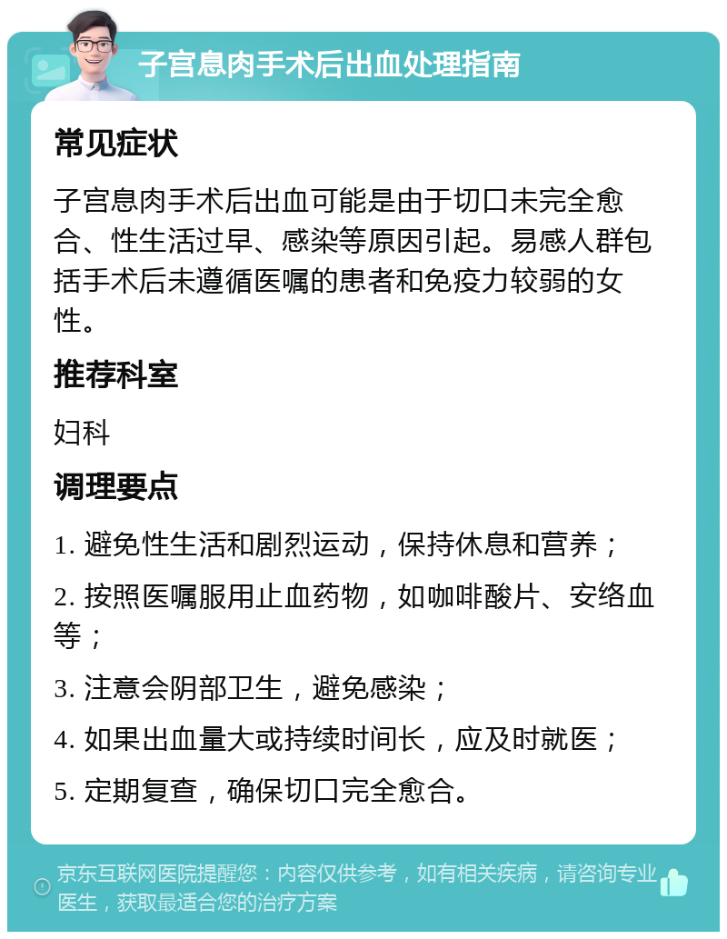 子宫息肉手术后出血处理指南 常见症状 子宫息肉手术后出血可能是由于切口未完全愈合、性生活过早、感染等原因引起。易感人群包括手术后未遵循医嘱的患者和免疫力较弱的女性。 推荐科室 妇科 调理要点 1. 避免性生活和剧烈运动，保持休息和营养； 2. 按照医嘱服用止血药物，如咖啡酸片、安络血等； 3. 注意会阴部卫生，避免感染； 4. 如果出血量大或持续时间长，应及时就医； 5. 定期复查，确保切口完全愈合。