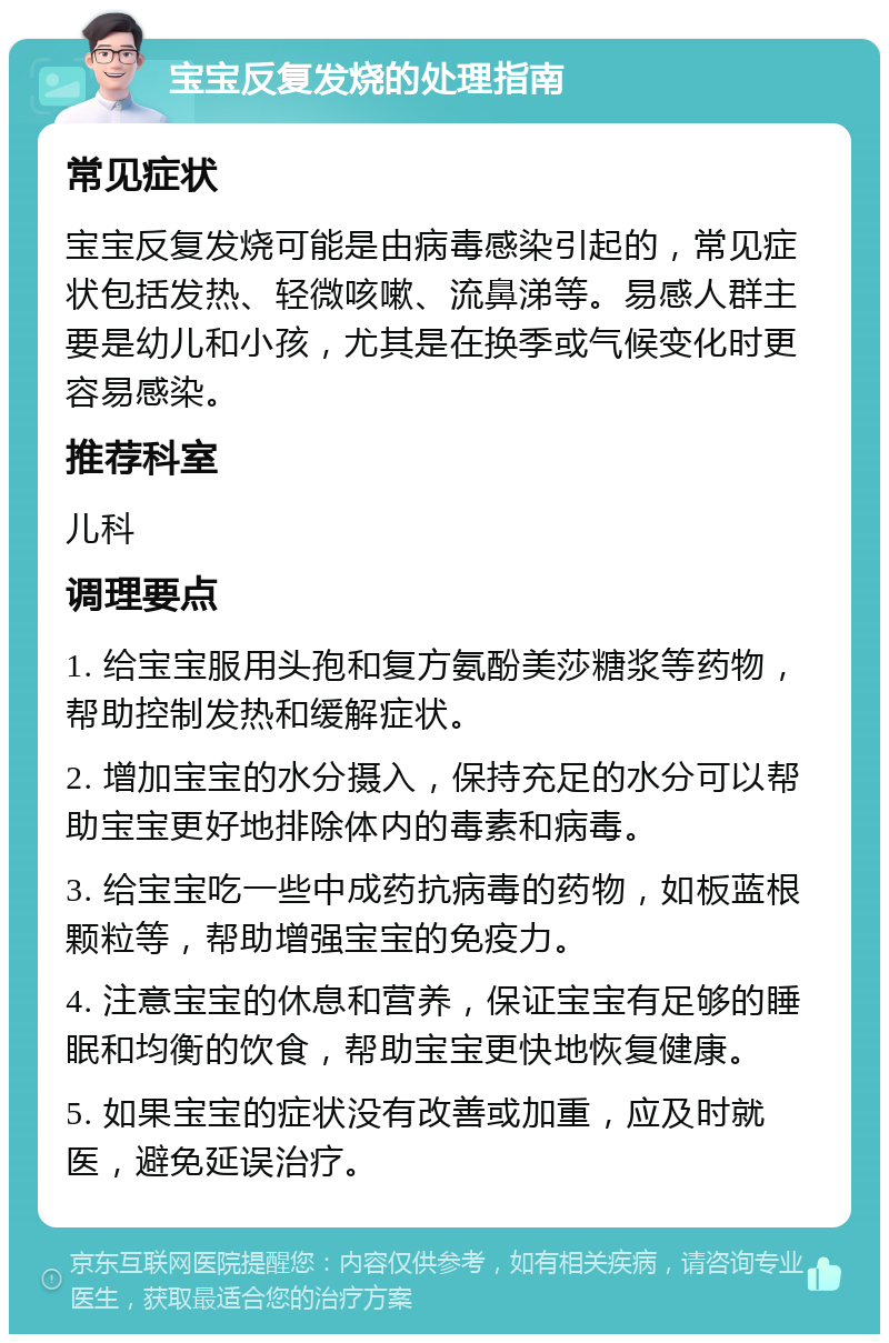 宝宝反复发烧的处理指南 常见症状 宝宝反复发烧可能是由病毒感染引起的，常见症状包括发热、轻微咳嗽、流鼻涕等。易感人群主要是幼儿和小孩，尤其是在换季或气候变化时更容易感染。 推荐科室 儿科 调理要点 1. 给宝宝服用头孢和复方氨酚美莎糖浆等药物，帮助控制发热和缓解症状。 2. 增加宝宝的水分摄入，保持充足的水分可以帮助宝宝更好地排除体内的毒素和病毒。 3. 给宝宝吃一些中成药抗病毒的药物，如板蓝根颗粒等，帮助增强宝宝的免疫力。 4. 注意宝宝的休息和营养，保证宝宝有足够的睡眠和均衡的饮食，帮助宝宝更快地恢复健康。 5. 如果宝宝的症状没有改善或加重，应及时就医，避免延误治疗。