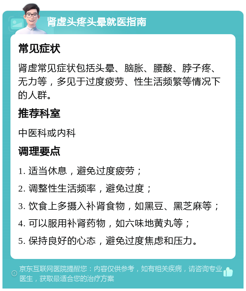 肾虚头疼头晕就医指南 常见症状 肾虚常见症状包括头晕、脑胀、腰酸、脖子疼、无力等，多见于过度疲劳、性生活频繁等情况下的人群。 推荐科室 中医科或内科 调理要点 1. 适当休息，避免过度疲劳； 2. 调整性生活频率，避免过度； 3. 饮食上多摄入补肾食物，如黑豆、黑芝麻等； 4. 可以服用补肾药物，如六味地黄丸等； 5. 保持良好的心态，避免过度焦虑和压力。