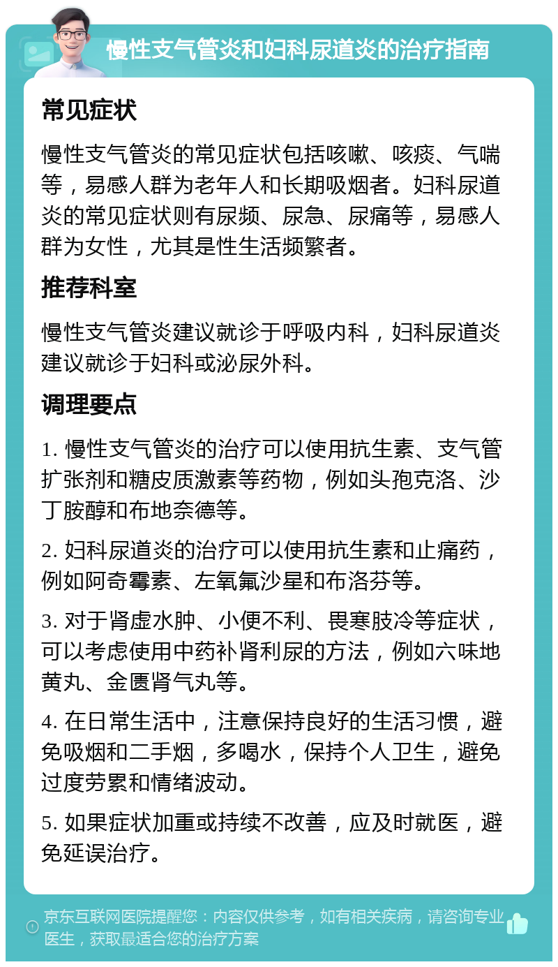 慢性支气管炎和妇科尿道炎的治疗指南 常见症状 慢性支气管炎的常见症状包括咳嗽、咳痰、气喘等，易感人群为老年人和长期吸烟者。妇科尿道炎的常见症状则有尿频、尿急、尿痛等，易感人群为女性，尤其是性生活频繁者。 推荐科室 慢性支气管炎建议就诊于呼吸内科，妇科尿道炎建议就诊于妇科或泌尿外科。 调理要点 1. 慢性支气管炎的治疗可以使用抗生素、支气管扩张剂和糖皮质激素等药物，例如头孢克洛、沙丁胺醇和布地奈德等。 2. 妇科尿道炎的治疗可以使用抗生素和止痛药，例如阿奇霉素、左氧氟沙星和布洛芬等。 3. 对于肾虚水肿、小便不利、畏寒肢冷等症状，可以考虑使用中药补肾利尿的方法，例如六味地黄丸、金匮肾气丸等。 4. 在日常生活中，注意保持良好的生活习惯，避免吸烟和二手烟，多喝水，保持个人卫生，避免过度劳累和情绪波动。 5. 如果症状加重或持续不改善，应及时就医，避免延误治疗。