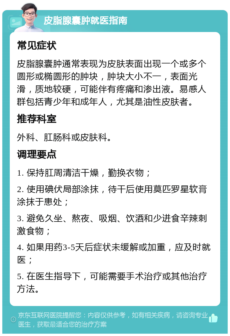 皮脂腺囊肿就医指南 常见症状 皮脂腺囊肿通常表现为皮肤表面出现一个或多个圆形或椭圆形的肿块，肿块大小不一，表面光滑，质地较硬，可能伴有疼痛和渗出液。易感人群包括青少年和成年人，尤其是油性皮肤者。 推荐科室 外科、肛肠科或皮肤科。 调理要点 1. 保持肛周清洁干燥，勤换衣物； 2. 使用碘伏局部涂抹，待干后使用莫匹罗星软膏涂抹于患处； 3. 避免久坐、熬夜、吸烟、饮酒和少进食辛辣刺激食物； 4. 如果用药3-5天后症状未缓解或加重，应及时就医； 5. 在医生指导下，可能需要手术治疗或其他治疗方法。