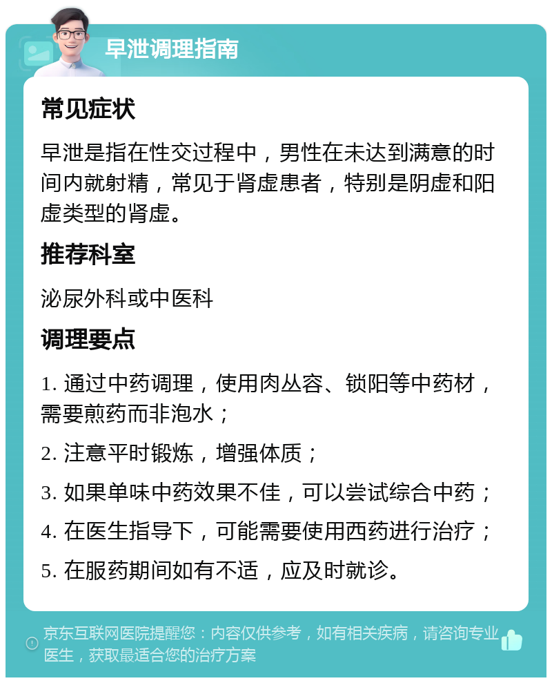 早泄调理指南 常见症状 早泄是指在性交过程中，男性在未达到满意的时间内就射精，常见于肾虚患者，特别是阴虚和阳虚类型的肾虚。 推荐科室 泌尿外科或中医科 调理要点 1. 通过中药调理，使用肉丛容、锁阳等中药材，需要煎药而非泡水； 2. 注意平时锻炼，增强体质； 3. 如果单味中药效果不佳，可以尝试综合中药； 4. 在医生指导下，可能需要使用西药进行治疗； 5. 在服药期间如有不适，应及时就诊。