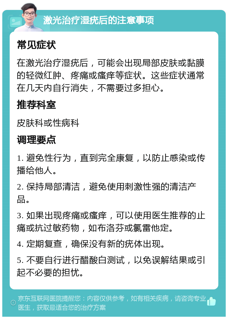 激光治疗湿疣后的注意事项 常见症状 在激光治疗湿疣后，可能会出现局部皮肤或黏膜的轻微红肿、疼痛或瘙痒等症状。这些症状通常在几天内自行消失，不需要过多担心。 推荐科室 皮肤科或性病科 调理要点 1. 避免性行为，直到完全康复，以防止感染或传播给他人。 2. 保持局部清洁，避免使用刺激性强的清洁产品。 3. 如果出现疼痛或瘙痒，可以使用医生推荐的止痛或抗过敏药物，如布洛芬或氯雷他定。 4. 定期复查，确保没有新的疣体出现。 5. 不要自行进行醋酸白测试，以免误解结果或引起不必要的担忧。