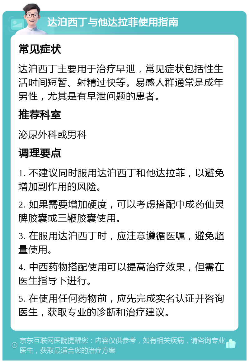 达泊西丁与他达拉菲使用指南 常见症状 达泊西丁主要用于治疗早泄，常见症状包括性生活时间短暂、射精过快等。易感人群通常是成年男性，尤其是有早泄问题的患者。 推荐科室 泌尿外科或男科 调理要点 1. 不建议同时服用达泊西丁和他达拉菲，以避免增加副作用的风险。 2. 如果需要增加硬度，可以考虑搭配中成药仙灵脾胶囊或三鞭胶囊使用。 3. 在服用达泊西丁时，应注意遵循医嘱，避免超量使用。 4. 中西药物搭配使用可以提高治疗效果，但需在医生指导下进行。 5. 在使用任何药物前，应先完成实名认证并咨询医生，获取专业的诊断和治疗建议。