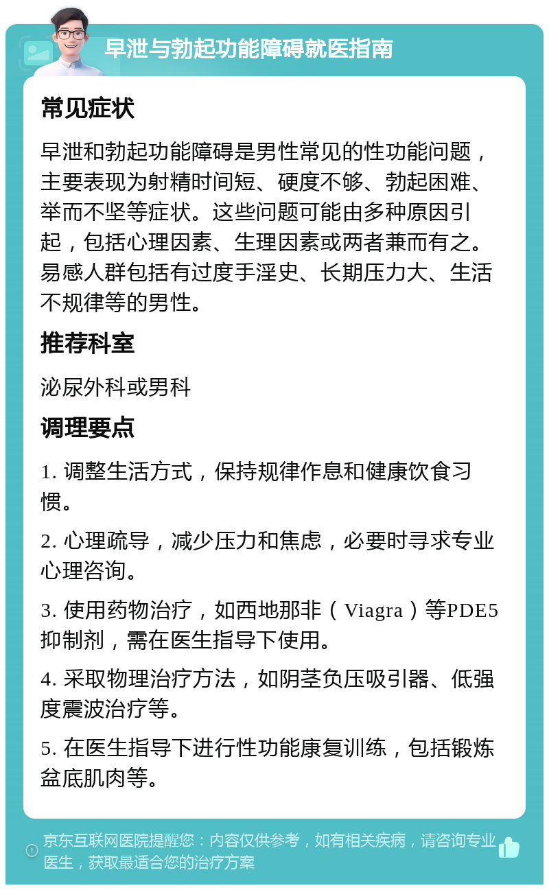 早泄与勃起功能障碍就医指南 常见症状 早泄和勃起功能障碍是男性常见的性功能问题，主要表现为射精时间短、硬度不够、勃起困难、举而不坚等症状。这些问题可能由多种原因引起，包括心理因素、生理因素或两者兼而有之。易感人群包括有过度手淫史、长期压力大、生活不规律等的男性。 推荐科室 泌尿外科或男科 调理要点 1. 调整生活方式，保持规律作息和健康饮食习惯。 2. 心理疏导，减少压力和焦虑，必要时寻求专业心理咨询。 3. 使用药物治疗，如西地那非（Viagra）等PDE5抑制剂，需在医生指导下使用。 4. 采取物理治疗方法，如阴茎负压吸引器、低强度震波治疗等。 5. 在医生指导下进行性功能康复训练，包括锻炼盆底肌肉等。