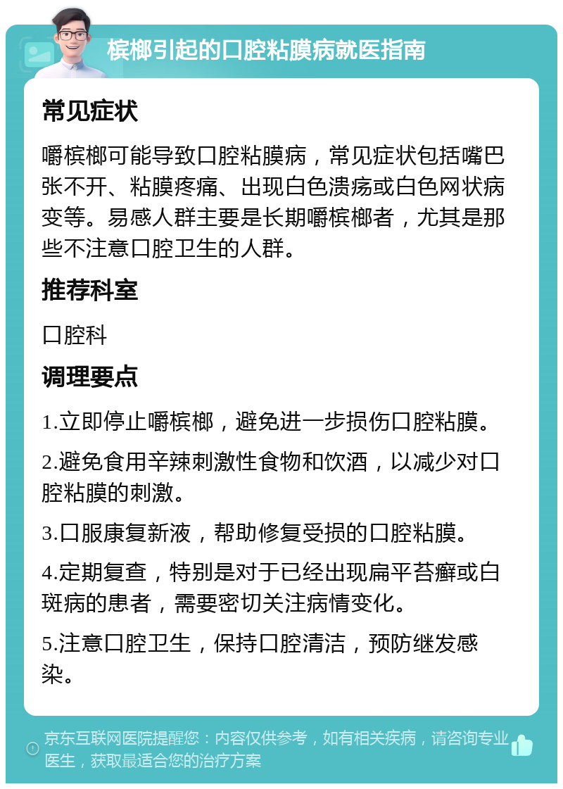 槟榔引起的口腔粘膜病就医指南 常见症状 嚼槟榔可能导致口腔粘膜病，常见症状包括嘴巴张不开、粘膜疼痛、出现白色溃疡或白色网状病变等。易感人群主要是长期嚼槟榔者，尤其是那些不注意口腔卫生的人群。 推荐科室 口腔科 调理要点 1.立即停止嚼槟榔，避免进一步损伤口腔粘膜。 2.避免食用辛辣刺激性食物和饮酒，以减少对口腔粘膜的刺激。 3.口服康复新液，帮助修复受损的口腔粘膜。 4.定期复查，特别是对于已经出现扁平苔癣或白斑病的患者，需要密切关注病情变化。 5.注意口腔卫生，保持口腔清洁，预防继发感染。