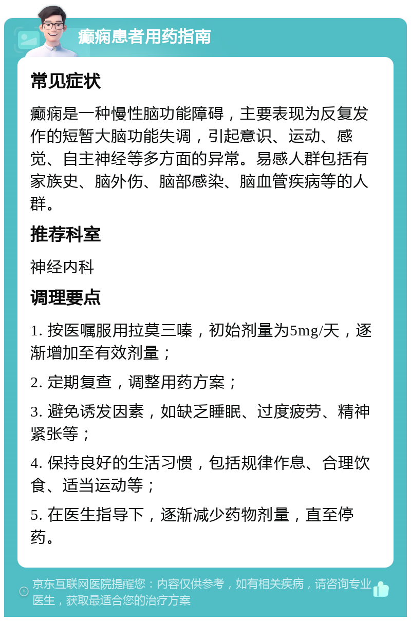 癫痫患者用药指南 常见症状 癫痫是一种慢性脑功能障碍，主要表现为反复发作的短暂大脑功能失调，引起意识、运动、感觉、自主神经等多方面的异常。易感人群包括有家族史、脑外伤、脑部感染、脑血管疾病等的人群。 推荐科室 神经内科 调理要点 1. 按医嘱服用拉莫三嗪，初始剂量为5mg/天，逐渐增加至有效剂量； 2. 定期复查，调整用药方案； 3. 避免诱发因素，如缺乏睡眠、过度疲劳、精神紧张等； 4. 保持良好的生活习惯，包括规律作息、合理饮食、适当运动等； 5. 在医生指导下，逐渐减少药物剂量，直至停药。