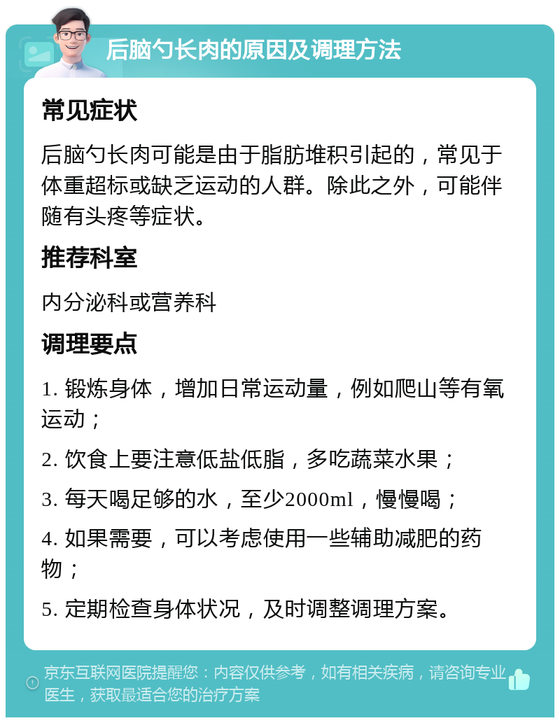 后脑勺长肉的原因及调理方法 常见症状 后脑勺长肉可能是由于脂肪堆积引起的，常见于体重超标或缺乏运动的人群。除此之外，可能伴随有头疼等症状。 推荐科室 内分泌科或营养科 调理要点 1. 锻炼身体，增加日常运动量，例如爬山等有氧运动； 2. 饮食上要注意低盐低脂，多吃蔬菜水果； 3. 每天喝足够的水，至少2000ml，慢慢喝； 4. 如果需要，可以考虑使用一些辅助减肥的药物； 5. 定期检查身体状况，及时调整调理方案。