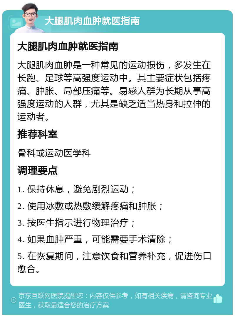 大腿肌肉血肿就医指南 大腿肌肉血肿就医指南 大腿肌肉血肿是一种常见的运动损伤，多发生在长跑、足球等高强度运动中。其主要症状包括疼痛、肿胀、局部压痛等。易感人群为长期从事高强度运动的人群，尤其是缺乏适当热身和拉伸的运动者。 推荐科室 骨科或运动医学科 调理要点 1. 保持休息，避免剧烈运动； 2. 使用冰敷或热敷缓解疼痛和肿胀； 3. 按医生指示进行物理治疗； 4. 如果血肿严重，可能需要手术清除； 5. 在恢复期间，注意饮食和营养补充，促进伤口愈合。