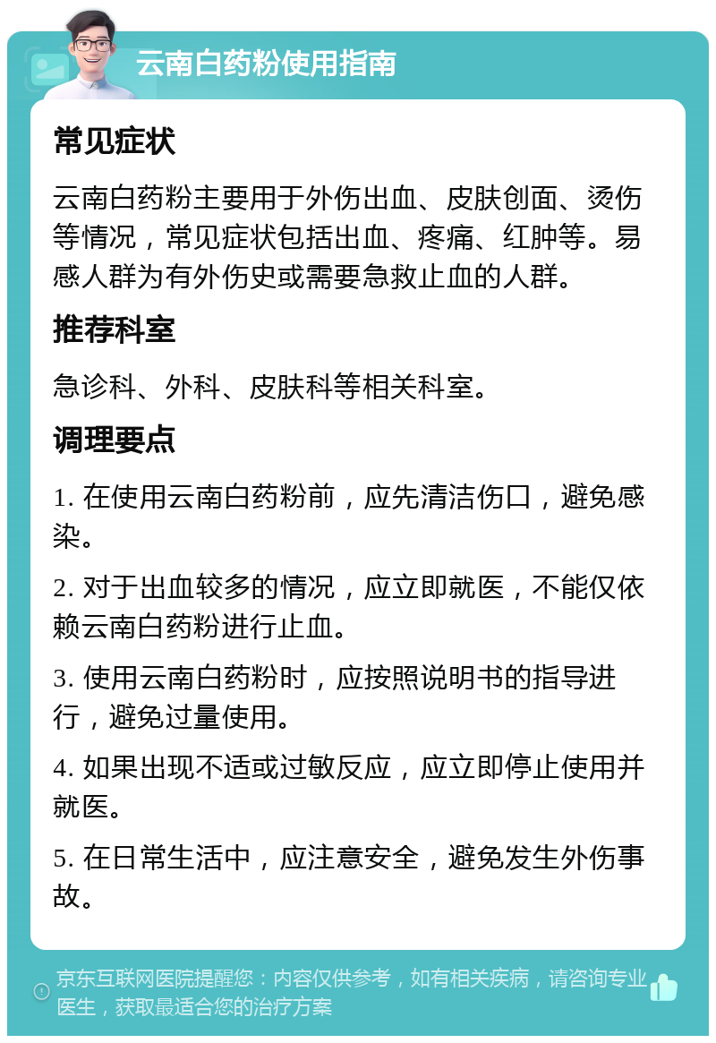 云南白药粉使用指南 常见症状 云南白药粉主要用于外伤出血、皮肤创面、烫伤等情况，常见症状包括出血、疼痛、红肿等。易感人群为有外伤史或需要急救止血的人群。 推荐科室 急诊科、外科、皮肤科等相关科室。 调理要点 1. 在使用云南白药粉前，应先清洁伤口，避免感染。 2. 对于出血较多的情况，应立即就医，不能仅依赖云南白药粉进行止血。 3. 使用云南白药粉时，应按照说明书的指导进行，避免过量使用。 4. 如果出现不适或过敏反应，应立即停止使用并就医。 5. 在日常生活中，应注意安全，避免发生外伤事故。