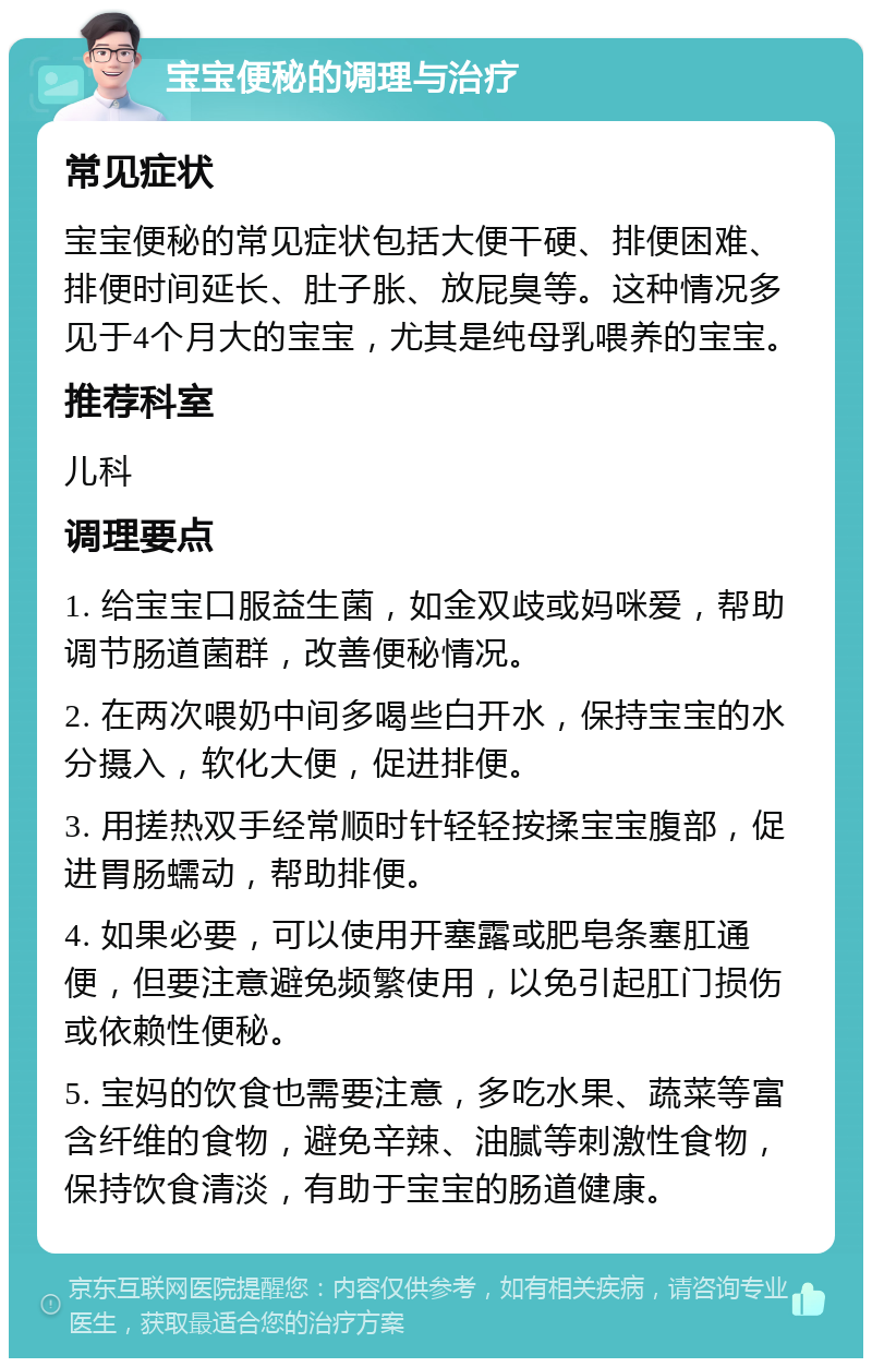 宝宝便秘的调理与治疗 常见症状 宝宝便秘的常见症状包括大便干硬、排便困难、排便时间延长、肚子胀、放屁臭等。这种情况多见于4个月大的宝宝，尤其是纯母乳喂养的宝宝。 推荐科室 儿科 调理要点 1. 给宝宝口服益生菌，如金双歧或妈咪爱，帮助调节肠道菌群，改善便秘情况。 2. 在两次喂奶中间多喝些白开水，保持宝宝的水分摄入，软化大便，促进排便。 3. 用搓热双手经常顺时针轻轻按揉宝宝腹部，促进胃肠蠕动，帮助排便。 4. 如果必要，可以使用开塞露或肥皂条塞肛通便，但要注意避免频繁使用，以免引起肛门损伤或依赖性便秘。 5. 宝妈的饮食也需要注意，多吃水果、蔬菜等富含纤维的食物，避免辛辣、油腻等刺激性食物，保持饮食清淡，有助于宝宝的肠道健康。