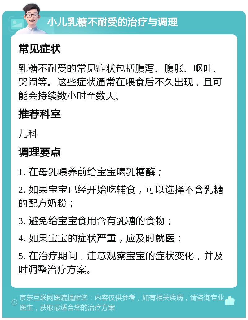 小儿乳糖不耐受的治疗与调理 常见症状 乳糖不耐受的常见症状包括腹泻、腹胀、呕吐、哭闹等。这些症状通常在喂食后不久出现，且可能会持续数小时至数天。 推荐科室 儿科 调理要点 1. 在母乳喂养前给宝宝喝乳糖酶； 2. 如果宝宝已经开始吃辅食，可以选择不含乳糖的配方奶粉； 3. 避免给宝宝食用含有乳糖的食物； 4. 如果宝宝的症状严重，应及时就医； 5. 在治疗期间，注意观察宝宝的症状变化，并及时调整治疗方案。