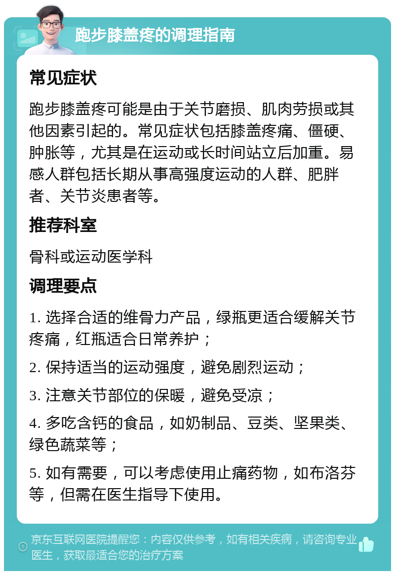 跑步膝盖疼的调理指南 常见症状 跑步膝盖疼可能是由于关节磨损、肌肉劳损或其他因素引起的。常见症状包括膝盖疼痛、僵硬、肿胀等，尤其是在运动或长时间站立后加重。易感人群包括长期从事高强度运动的人群、肥胖者、关节炎患者等。 推荐科室 骨科或运动医学科 调理要点 1. 选择合适的维骨力产品，绿瓶更适合缓解关节疼痛，红瓶适合日常养护； 2. 保持适当的运动强度，避免剧烈运动； 3. 注意关节部位的保暖，避免受凉； 4. 多吃含钙的食品，如奶制品、豆类、坚果类、绿色蔬菜等； 5. 如有需要，可以考虑使用止痛药物，如布洛芬等，但需在医生指导下使用。