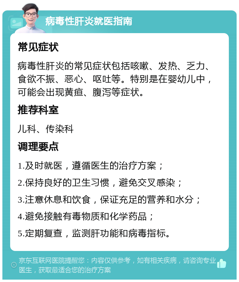 病毒性肝炎就医指南 常见症状 病毒性肝炎的常见症状包括咳嗽、发热、乏力、食欲不振、恶心、呕吐等。特别是在婴幼儿中，可能会出现黄疸、腹泻等症状。 推荐科室 儿科、传染科 调理要点 1.及时就医，遵循医生的治疗方案； 2.保持良好的卫生习惯，避免交叉感染； 3.注意休息和饮食，保证充足的营养和水分； 4.避免接触有毒物质和化学药品； 5.定期复查，监测肝功能和病毒指标。