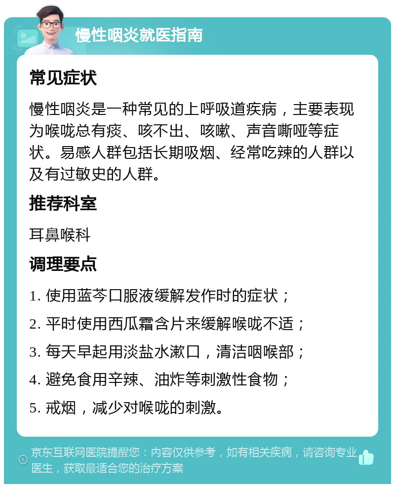 慢性咽炎就医指南 常见症状 慢性咽炎是一种常见的上呼吸道疾病，主要表现为喉咙总有痰、咳不出、咳嗽、声音嘶哑等症状。易感人群包括长期吸烟、经常吃辣的人群以及有过敏史的人群。 推荐科室 耳鼻喉科 调理要点 1. 使用蓝芩口服液缓解发作时的症状； 2. 平时使用西瓜霜含片来缓解喉咙不适； 3. 每天早起用淡盐水漱口，清洁咽喉部； 4. 避免食用辛辣、油炸等刺激性食物； 5. 戒烟，减少对喉咙的刺激。