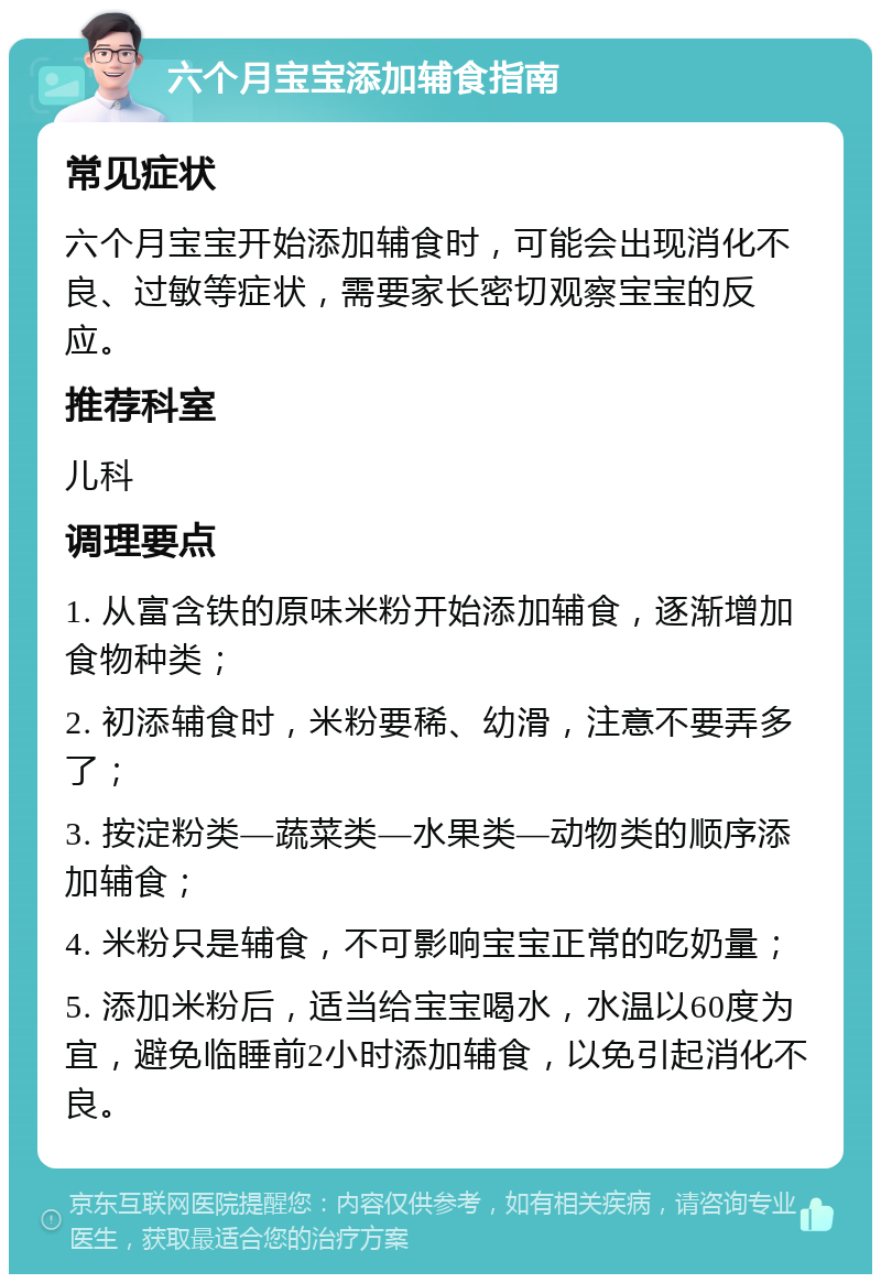 六个月宝宝添加辅食指南 常见症状 六个月宝宝开始添加辅食时，可能会出现消化不良、过敏等症状，需要家长密切观察宝宝的反应。 推荐科室 儿科 调理要点 1. 从富含铁的原味米粉开始添加辅食，逐渐增加食物种类； 2. 初添辅食时，米粉要稀、幼滑，注意不要弄多了； 3. 按淀粉类—蔬菜类—水果类—动物类的顺序添加辅食； 4. 米粉只是辅食，不可影响宝宝正常的吃奶量； 5. 添加米粉后，适当给宝宝喝水，水温以60度为宜，避免临睡前2小时添加辅食，以免引起消化不良。