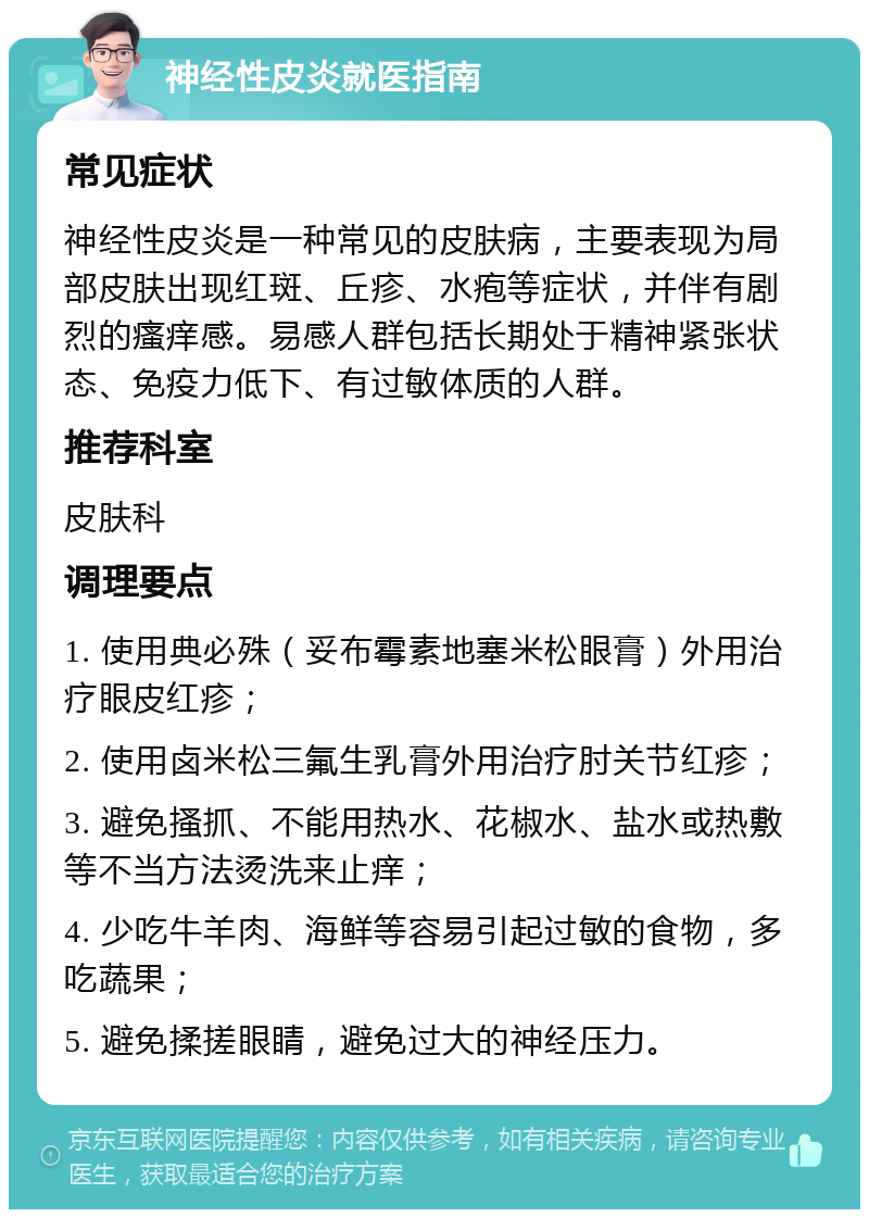 神经性皮炎就医指南 常见症状 神经性皮炎是一种常见的皮肤病，主要表现为局部皮肤出现红斑、丘疹、水疱等症状，并伴有剧烈的瘙痒感。易感人群包括长期处于精神紧张状态、免疫力低下、有过敏体质的人群。 推荐科室 皮肤科 调理要点 1. 使用典必殊（妥布霉素地塞米松眼膏）外用治疗眼皮红疹； 2. 使用卤米松三氟生乳膏外用治疗肘关节红疹； 3. 避免搔抓、不能用热水、花椒水、盐水或热敷等不当方法烫洗来止痒； 4. 少吃牛羊肉、海鲜等容易引起过敏的食物，多吃蔬果； 5. 避免揉搓眼睛，避免过大的神经压力。