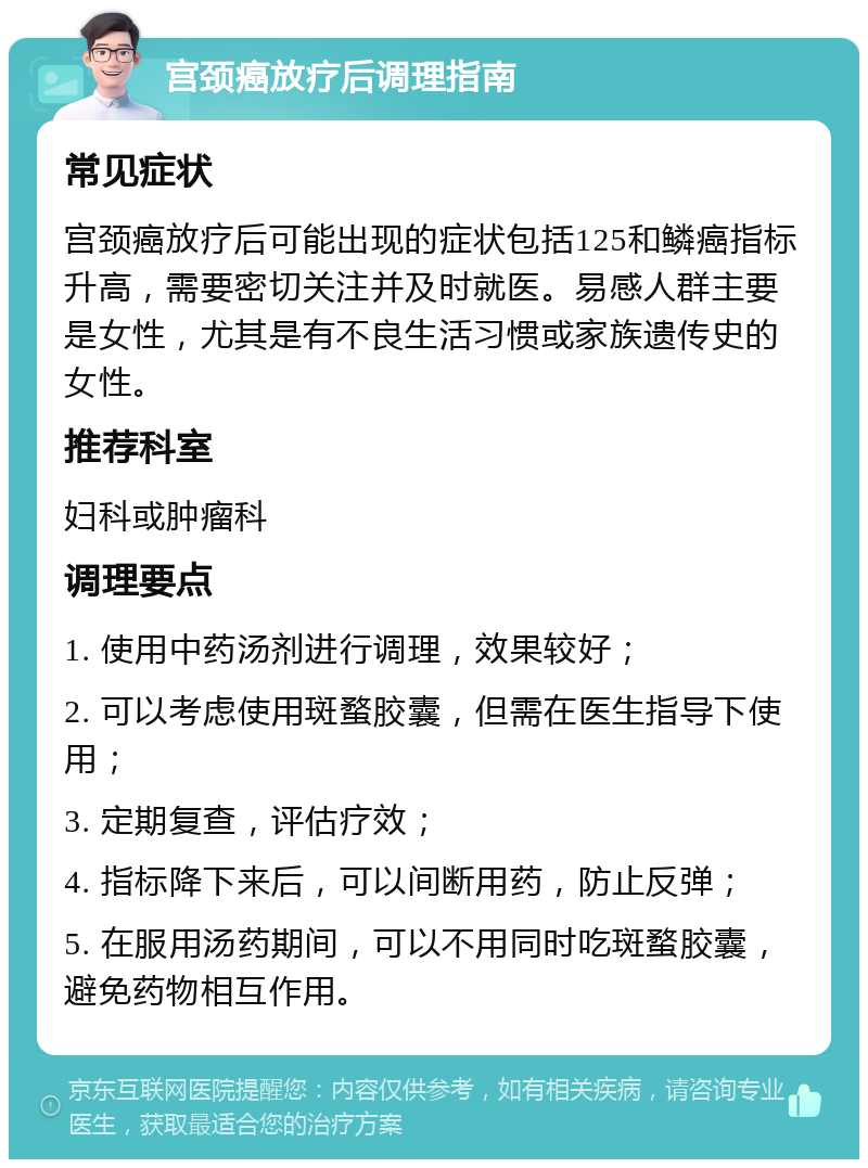 宫颈癌放疗后调理指南 常见症状 宫颈癌放疗后可能出现的症状包括125和鳞癌指标升高，需要密切关注并及时就医。易感人群主要是女性，尤其是有不良生活习惯或家族遗传史的女性。 推荐科室 妇科或肿瘤科 调理要点 1. 使用中药汤剂进行调理，效果较好； 2. 可以考虑使用斑蝥胶囊，但需在医生指导下使用； 3. 定期复查，评估疗效； 4. 指标降下来后，可以间断用药，防止反弹； 5. 在服用汤药期间，可以不用同时吃斑蝥胶囊，避免药物相互作用。