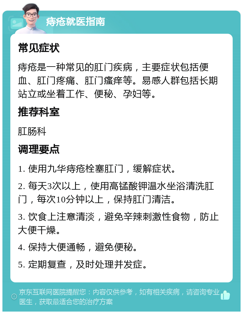 痔疮就医指南 常见症状 痔疮是一种常见的肛门疾病，主要症状包括便血、肛门疼痛、肛门瘙痒等。易感人群包括长期站立或坐着工作、便秘、孕妇等。 推荐科室 肛肠科 调理要点 1. 使用九华痔疮栓塞肛门，缓解症状。 2. 每天3次以上，使用高锰酸钾温水坐浴清洗肛门，每次10分钟以上，保持肛门清洁。 3. 饮食上注意清淡，避免辛辣刺激性食物，防止大便干燥。 4. 保持大便通畅，避免便秘。 5. 定期复查，及时处理并发症。