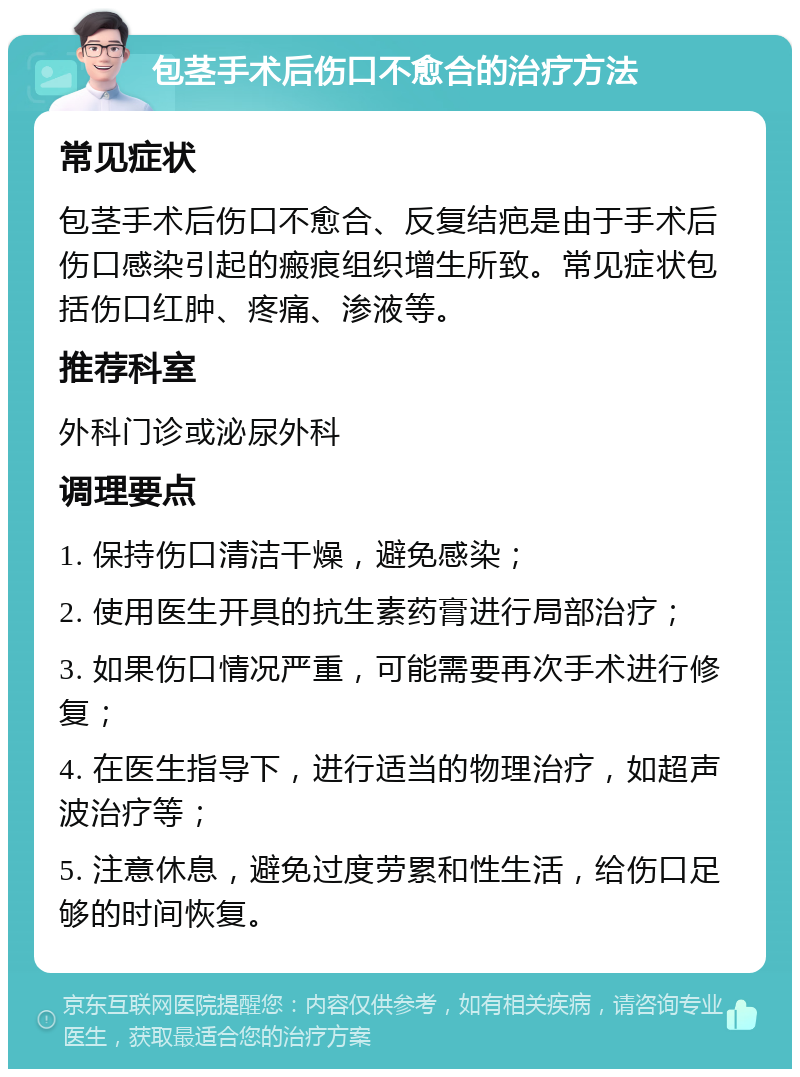 包茎手术后伤口不愈合的治疗方法 常见症状 包茎手术后伤口不愈合、反复结疤是由于手术后伤口感染引起的瘢痕组织增生所致。常见症状包括伤口红肿、疼痛、渗液等。 推荐科室 外科门诊或泌尿外科 调理要点 1. 保持伤口清洁干燥，避免感染； 2. 使用医生开具的抗生素药膏进行局部治疗； 3. 如果伤口情况严重，可能需要再次手术进行修复； 4. 在医生指导下，进行适当的物理治疗，如超声波治疗等； 5. 注意休息，避免过度劳累和性生活，给伤口足够的时间恢复。