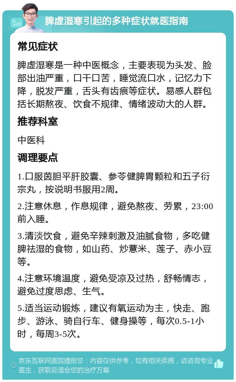 脾虚湿寒引起的多种症状就医指南 常见症状 脾虚湿寒是一种中医概念，主要表现为头发、脸部出油严重，口干口苦，睡觉流口水，记忆力下降，脱发严重，舌头有齿痕等症状。易感人群包括长期熬夜、饮食不规律、情绪波动大的人群。 推荐科室 中医科 调理要点 1.口服茵胆平肝胶囊、参苓健脾胃颗粒和五子衍宗丸，按说明书服用2周。 2.注意休息，作息规律，避免熬夜、劳累，23:00前入睡。 3.清淡饮食，避免辛辣刺激及油腻食物，多吃健脾祛湿的食物，如山药、炒薏米、莲子、赤小豆等。 4.注意环境温度，避免受凉及过热，舒畅情志，避免过度思虑、生气。 5.适当运动锻炼，建议有氧运动为主，快走、跑步、游泳、骑自行车、健身操等，每次0.5-1小时，每周3-5次。