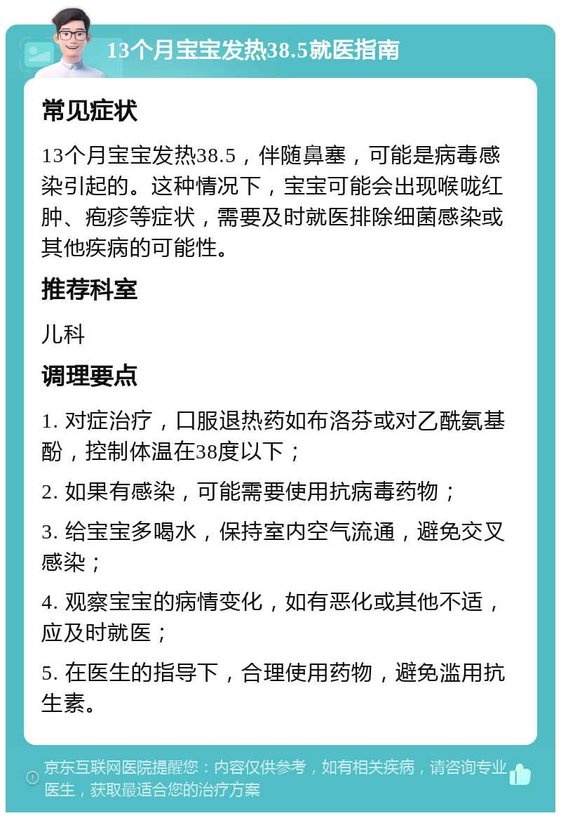 13个月宝宝发热38.5就医指南 常见症状 13个月宝宝发热38.5，伴随鼻塞，可能是病毒感染引起的。这种情况下，宝宝可能会出现喉咙红肿、疱疹等症状，需要及时就医排除细菌感染或其他疾病的可能性。 推荐科室 儿科 调理要点 1. 对症治疗，口服退热药如布洛芬或对乙酰氨基酚，控制体温在38度以下； 2. 如果有感染，可能需要使用抗病毒药物； 3. 给宝宝多喝水，保持室内空气流通，避免交叉感染； 4. 观察宝宝的病情变化，如有恶化或其他不适，应及时就医； 5. 在医生的指导下，合理使用药物，避免滥用抗生素。