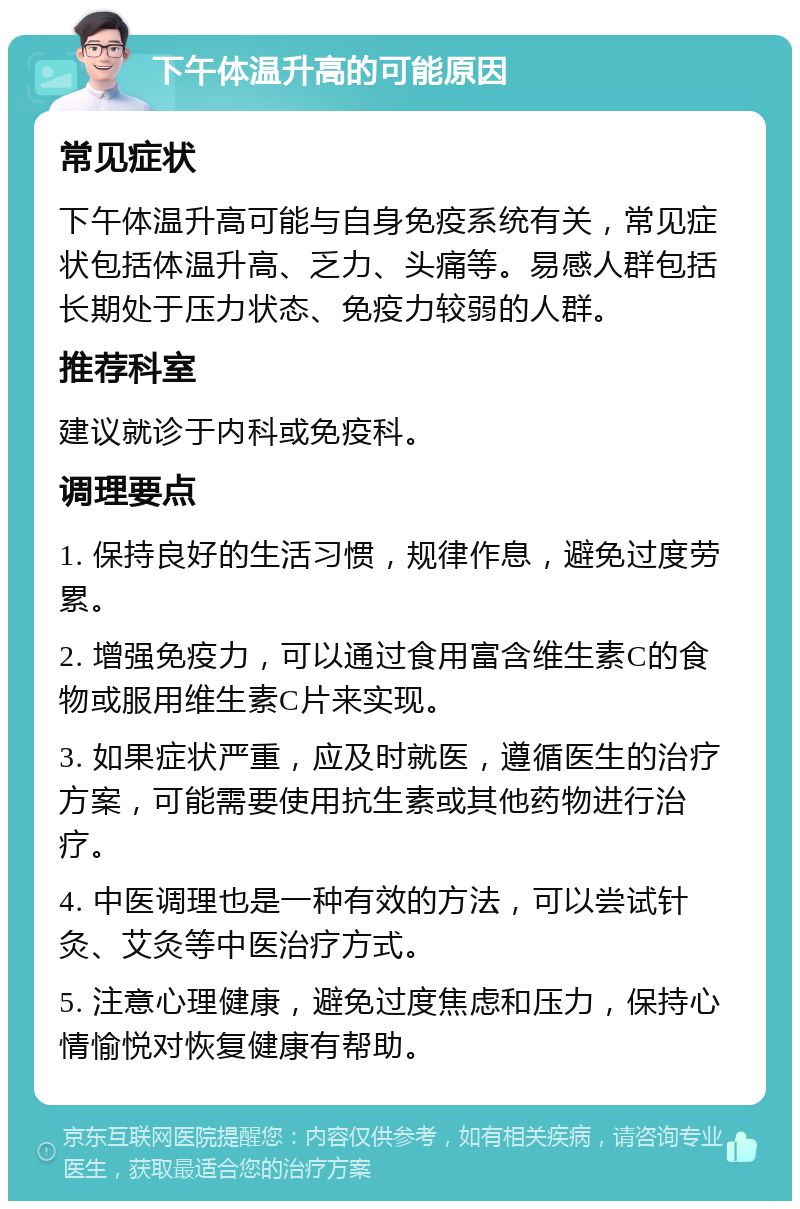 下午体温升高的可能原因 常见症状 下午体温升高可能与自身免疫系统有关，常见症状包括体温升高、乏力、头痛等。易感人群包括长期处于压力状态、免疫力较弱的人群。 推荐科室 建议就诊于内科或免疫科。 调理要点 1. 保持良好的生活习惯，规律作息，避免过度劳累。 2. 增强免疫力，可以通过食用富含维生素C的食物或服用维生素C片来实现。 3. 如果症状严重，应及时就医，遵循医生的治疗方案，可能需要使用抗生素或其他药物进行治疗。 4. 中医调理也是一种有效的方法，可以尝试针灸、艾灸等中医治疗方式。 5. 注意心理健康，避免过度焦虑和压力，保持心情愉悦对恢复健康有帮助。