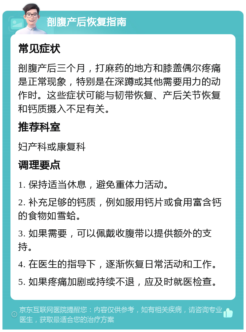 剖腹产后恢复指南 常见症状 剖腹产后三个月，打麻药的地方和膝盖偶尔疼痛是正常现象，特别是在深蹲或其他需要用力的动作时。这些症状可能与韧带恢复、产后关节恢复和钙质摄入不足有关。 推荐科室 妇产科或康复科 调理要点 1. 保持适当休息，避免重体力活动。 2. 补充足够的钙质，例如服用钙片或食用富含钙的食物如雪蛤。 3. 如果需要，可以佩戴收腹带以提供额外的支持。 4. 在医生的指导下，逐渐恢复日常活动和工作。 5. 如果疼痛加剧或持续不退，应及时就医检查。