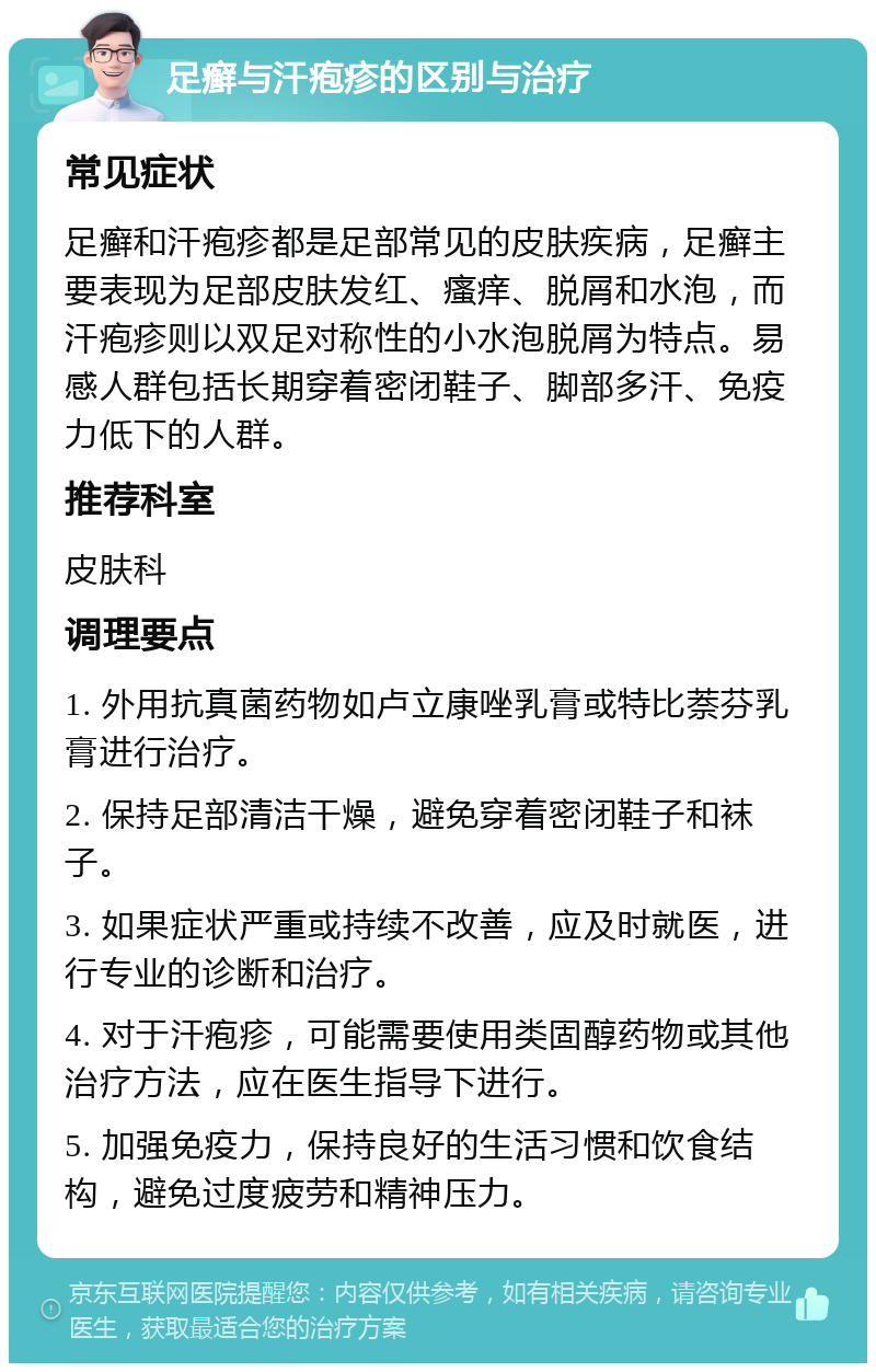 足癣与汗疱疹的区别与治疗 常见症状 足癣和汗疱疹都是足部常见的皮肤疾病，足癣主要表现为足部皮肤发红、瘙痒、脱屑和水泡，而汗疱疹则以双足对称性的小水泡脱屑为特点。易感人群包括长期穿着密闭鞋子、脚部多汗、免疫力低下的人群。 推荐科室 皮肤科 调理要点 1. 外用抗真菌药物如卢立康唑乳膏或特比萘芬乳膏进行治疗。 2. 保持足部清洁干燥，避免穿着密闭鞋子和袜子。 3. 如果症状严重或持续不改善，应及时就医，进行专业的诊断和治疗。 4. 对于汗疱疹，可能需要使用类固醇药物或其他治疗方法，应在医生指导下进行。 5. 加强免疫力，保持良好的生活习惯和饮食结构，避免过度疲劳和精神压力。