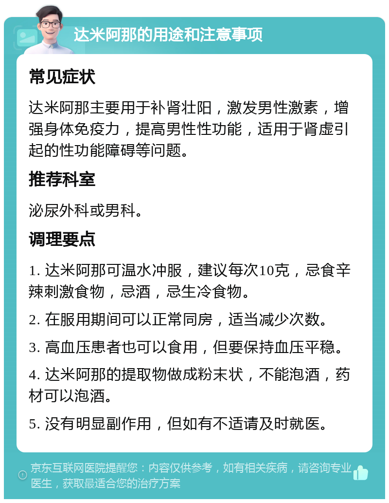 达米阿那的用途和注意事项 常见症状 达米阿那主要用于补肾壮阳，激发男性激素，增强身体免疫力，提高男性性功能，适用于肾虚引起的性功能障碍等问题。 推荐科室 泌尿外科或男科。 调理要点 1. 达米阿那可温水冲服，建议每次10克，忌食辛辣刺激食物，忌酒，忌生冷食物。 2. 在服用期间可以正常同房，适当减少次数。 3. 高血压患者也可以食用，但要保持血压平稳。 4. 达米阿那的提取物做成粉末状，不能泡酒，药材可以泡酒。 5. 没有明显副作用，但如有不适请及时就医。