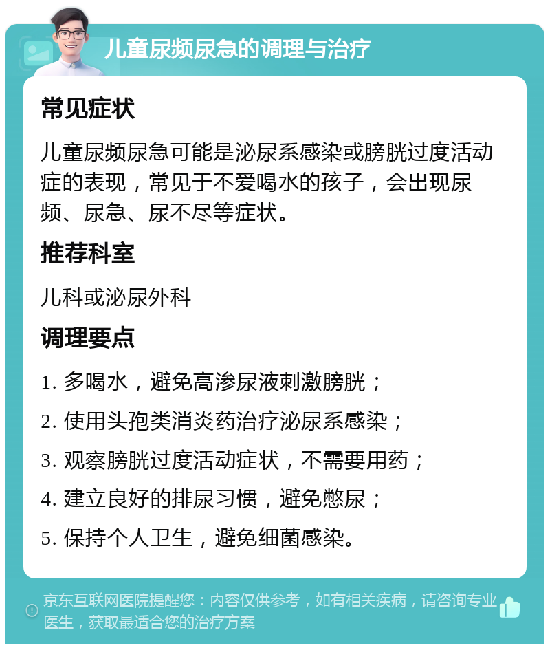 儿童尿频尿急的调理与治疗 常见症状 儿童尿频尿急可能是泌尿系感染或膀胱过度活动症的表现，常见于不爱喝水的孩子，会出现尿频、尿急、尿不尽等症状。 推荐科室 儿科或泌尿外科 调理要点 1. 多喝水，避免高渗尿液刺激膀胱； 2. 使用头孢类消炎药治疗泌尿系感染； 3. 观察膀胱过度活动症状，不需要用药； 4. 建立良好的排尿习惯，避免憋尿； 5. 保持个人卫生，避免细菌感染。