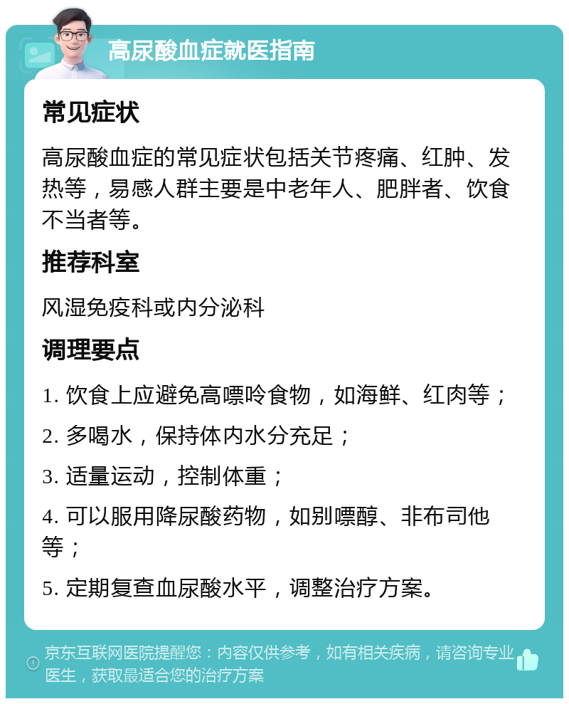 高尿酸血症就医指南 常见症状 高尿酸血症的常见症状包括关节疼痛、红肿、发热等，易感人群主要是中老年人、肥胖者、饮食不当者等。 推荐科室 风湿免疫科或内分泌科 调理要点 1. 饮食上应避免高嘌呤食物，如海鲜、红肉等； 2. 多喝水，保持体内水分充足； 3. 适量运动，控制体重； 4. 可以服用降尿酸药物，如别嘌醇、非布司他等； 5. 定期复查血尿酸水平，调整治疗方案。