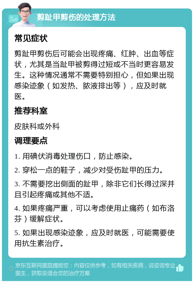 剪趾甲剪伤的处理方法 常见症状 剪趾甲剪伤后可能会出现疼痛、红肿、出血等症状，尤其是当趾甲被剪得过短或不当时更容易发生。这种情况通常不需要特别担心，但如果出现感染迹象（如发热、脓液排出等），应及时就医。 推荐科室 皮肤科或外科 调理要点 1. 用碘伏消毒处理伤口，防止感染。 2. 穿松一点的鞋子，减少对受伤趾甲的压力。 3. 不需要挖出侧面的趾甲，除非它们长得过深并且引起疼痛或其他不适。 4. 如果疼痛严重，可以考虑使用止痛药（如布洛芬）缓解症状。 5. 如果出现感染迹象，应及时就医，可能需要使用抗生素治疗。