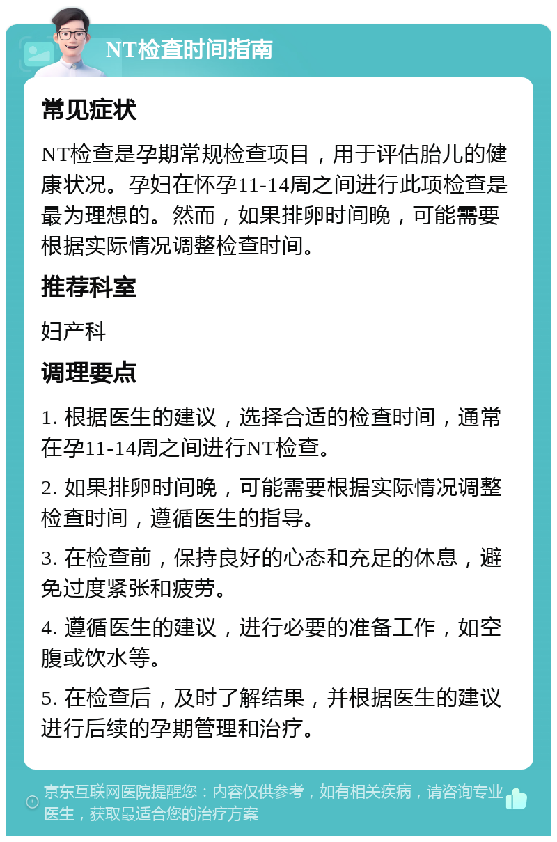 NT检查时间指南 常见症状 NT检查是孕期常规检查项目，用于评估胎儿的健康状况。孕妇在怀孕11-14周之间进行此项检查是最为理想的。然而，如果排卵时间晚，可能需要根据实际情况调整检查时间。 推荐科室 妇产科 调理要点 1. 根据医生的建议，选择合适的检查时间，通常在孕11-14周之间进行NT检查。 2. 如果排卵时间晚，可能需要根据实际情况调整检查时间，遵循医生的指导。 3. 在检查前，保持良好的心态和充足的休息，避免过度紧张和疲劳。 4. 遵循医生的建议，进行必要的准备工作，如空腹或饮水等。 5. 在检查后，及时了解结果，并根据医生的建议进行后续的孕期管理和治疗。