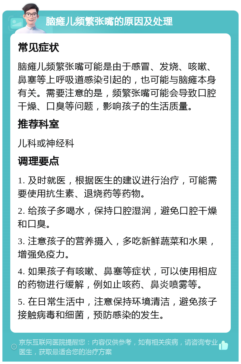 脑瘫儿频繁张嘴的原因及处理 常见症状 脑瘫儿频繁张嘴可能是由于感冒、发烧、咳嗽、鼻塞等上呼吸道感染引起的，也可能与脑瘫本身有关。需要注意的是，频繁张嘴可能会导致口腔干燥、口臭等问题，影响孩子的生活质量。 推荐科室 儿科或神经科 调理要点 1. 及时就医，根据医生的建议进行治疗，可能需要使用抗生素、退烧药等药物。 2. 给孩子多喝水，保持口腔湿润，避免口腔干燥和口臭。 3. 注意孩子的营养摄入，多吃新鲜蔬菜和水果，增强免疫力。 4. 如果孩子有咳嗽、鼻塞等症状，可以使用相应的药物进行缓解，例如止咳药、鼻炎喷雾等。 5. 在日常生活中，注意保持环境清洁，避免孩子接触病毒和细菌，预防感染的发生。