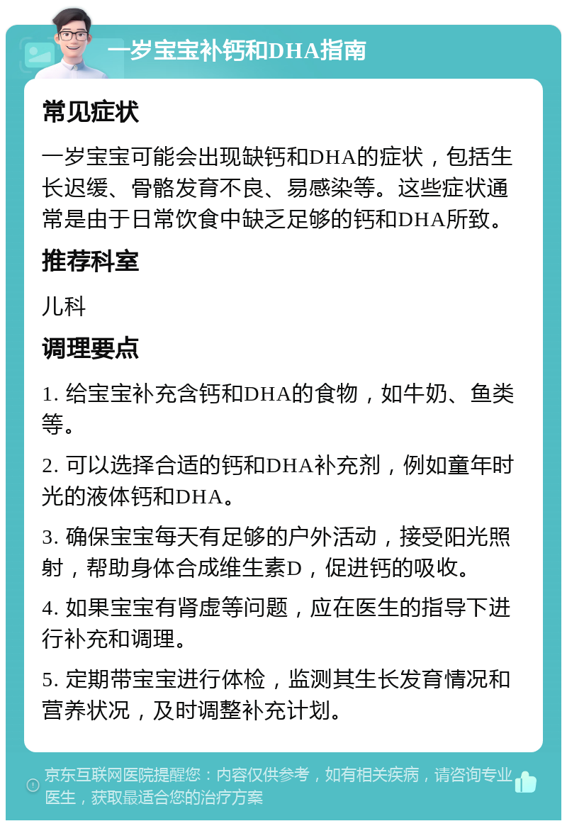 一岁宝宝补钙和DHA指南 常见症状 一岁宝宝可能会出现缺钙和DHA的症状，包括生长迟缓、骨骼发育不良、易感染等。这些症状通常是由于日常饮食中缺乏足够的钙和DHA所致。 推荐科室 儿科 调理要点 1. 给宝宝补充含钙和DHA的食物，如牛奶、鱼类等。 2. 可以选择合适的钙和DHA补充剂，例如童年时光的液体钙和DHA。 3. 确保宝宝每天有足够的户外活动，接受阳光照射，帮助身体合成维生素D，促进钙的吸收。 4. 如果宝宝有肾虚等问题，应在医生的指导下进行补充和调理。 5. 定期带宝宝进行体检，监测其生长发育情况和营养状况，及时调整补充计划。