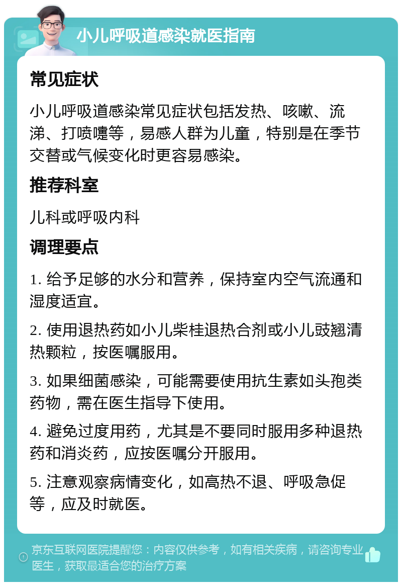 小儿呼吸道感染就医指南 常见症状 小儿呼吸道感染常见症状包括发热、咳嗽、流涕、打喷嚏等，易感人群为儿童，特别是在季节交替或气候变化时更容易感染。 推荐科室 儿科或呼吸内科 调理要点 1. 给予足够的水分和营养，保持室内空气流通和湿度适宜。 2. 使用退热药如小儿柴桂退热合剂或小儿豉翘清热颗粒，按医嘱服用。 3. 如果细菌感染，可能需要使用抗生素如头孢类药物，需在医生指导下使用。 4. 避免过度用药，尤其是不要同时服用多种退热药和消炎药，应按医嘱分开服用。 5. 注意观察病情变化，如高热不退、呼吸急促等，应及时就医。