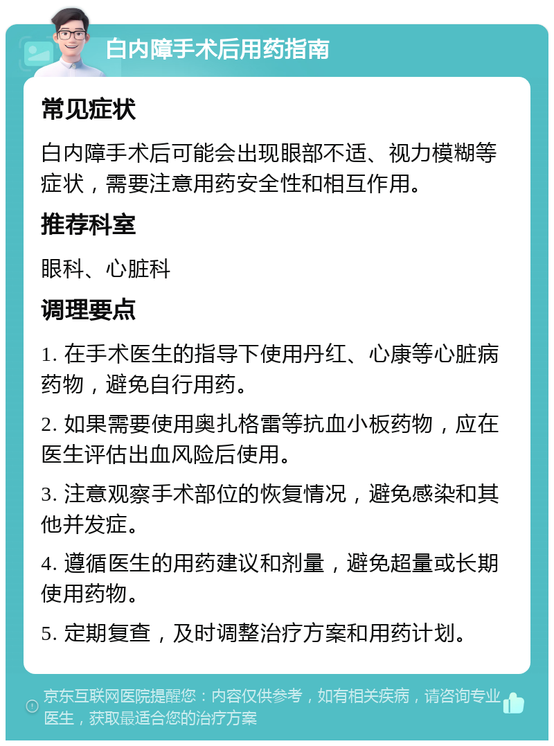 白内障手术后用药指南 常见症状 白内障手术后可能会出现眼部不适、视力模糊等症状，需要注意用药安全性和相互作用。 推荐科室 眼科、心脏科 调理要点 1. 在手术医生的指导下使用丹红、心康等心脏病药物，避免自行用药。 2. 如果需要使用奥扎格雷等抗血小板药物，应在医生评估出血风险后使用。 3. 注意观察手术部位的恢复情况，避免感染和其他并发症。 4. 遵循医生的用药建议和剂量，避免超量或长期使用药物。 5. 定期复查，及时调整治疗方案和用药计划。