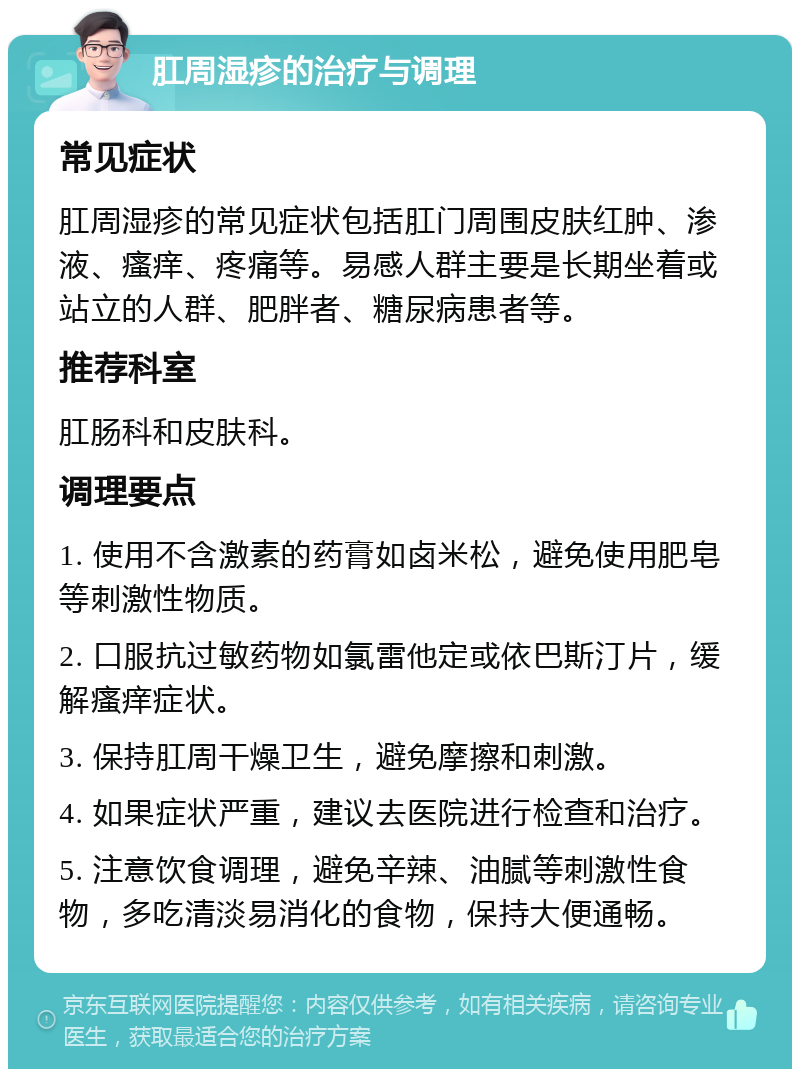 肛周湿疹的治疗与调理 常见症状 肛周湿疹的常见症状包括肛门周围皮肤红肿、渗液、瘙痒、疼痛等。易感人群主要是长期坐着或站立的人群、肥胖者、糖尿病患者等。 推荐科室 肛肠科和皮肤科。 调理要点 1. 使用不含激素的药膏如卤米松，避免使用肥皂等刺激性物质。 2. 口服抗过敏药物如氯雷他定或依巴斯汀片，缓解瘙痒症状。 3. 保持肛周干燥卫生，避免摩擦和刺激。 4. 如果症状严重，建议去医院进行检查和治疗。 5. 注意饮食调理，避免辛辣、油腻等刺激性食物，多吃清淡易消化的食物，保持大便通畅。