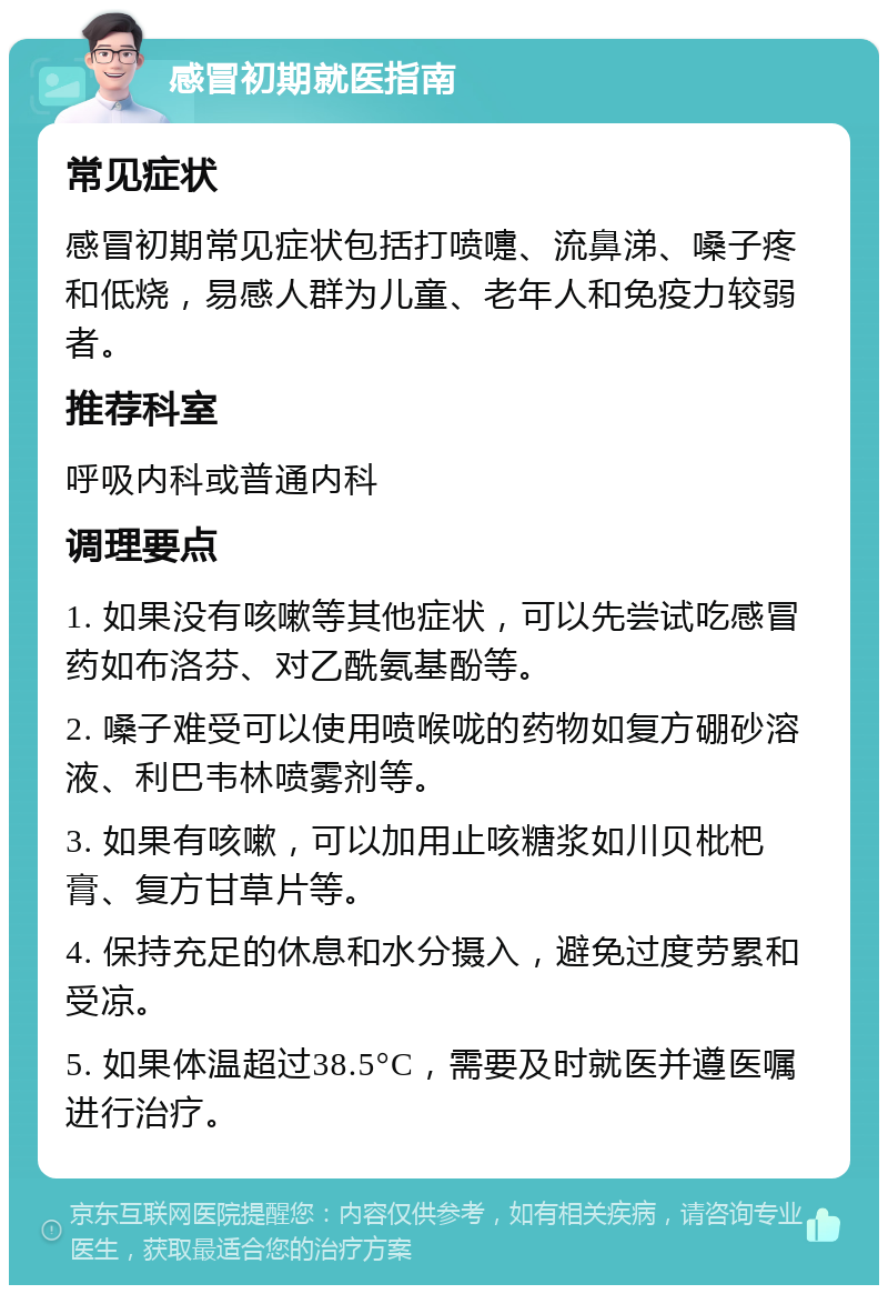 感冒初期就医指南 常见症状 感冒初期常见症状包括打喷嚏、流鼻涕、嗓子疼和低烧，易感人群为儿童、老年人和免疫力较弱者。 推荐科室 呼吸内科或普通内科 调理要点 1. 如果没有咳嗽等其他症状，可以先尝试吃感冒药如布洛芬、对乙酰氨基酚等。 2. 嗓子难受可以使用喷喉咙的药物如复方硼砂溶液、利巴韦林喷雾剂等。 3. 如果有咳嗽，可以加用止咳糖浆如川贝枇杷膏、复方甘草片等。 4. 保持充足的休息和水分摄入，避免过度劳累和受凉。 5. 如果体温超过38.5°C，需要及时就医并遵医嘱进行治疗。