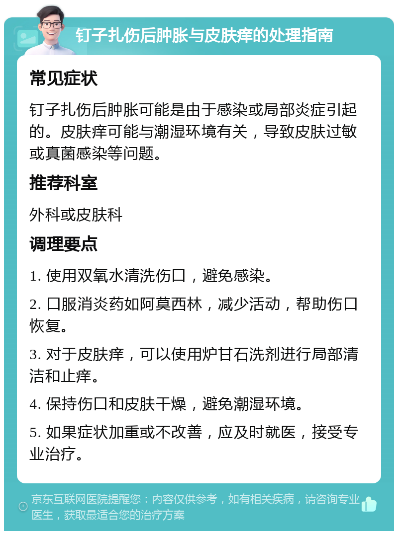 钉子扎伤后肿胀与皮肤痒的处理指南 常见症状 钉子扎伤后肿胀可能是由于感染或局部炎症引起的。皮肤痒可能与潮湿环境有关，导致皮肤过敏或真菌感染等问题。 推荐科室 外科或皮肤科 调理要点 1. 使用双氧水清洗伤口，避免感染。 2. 口服消炎药如阿莫西林，减少活动，帮助伤口恢复。 3. 对于皮肤痒，可以使用炉甘石洗剂进行局部清洁和止痒。 4. 保持伤口和皮肤干燥，避免潮湿环境。 5. 如果症状加重或不改善，应及时就医，接受专业治疗。