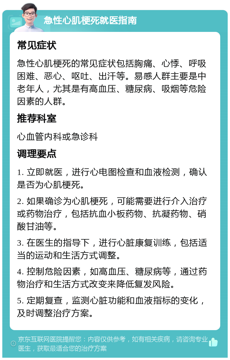 急性心肌梗死就医指南 常见症状 急性心肌梗死的常见症状包括胸痛、心悸、呼吸困难、恶心、呕吐、出汗等。易感人群主要是中老年人，尤其是有高血压、糖尿病、吸烟等危险因素的人群。 推荐科室 心血管内科或急诊科 调理要点 1. 立即就医，进行心电图检查和血液检测，确认是否为心肌梗死。 2. 如果确诊为心肌梗死，可能需要进行介入治疗或药物治疗，包括抗血小板药物、抗凝药物、硝酸甘油等。 3. 在医生的指导下，进行心脏康复训练，包括适当的运动和生活方式调整。 4. 控制危险因素，如高血压、糖尿病等，通过药物治疗和生活方式改变来降低复发风险。 5. 定期复查，监测心脏功能和血液指标的变化，及时调整治疗方案。