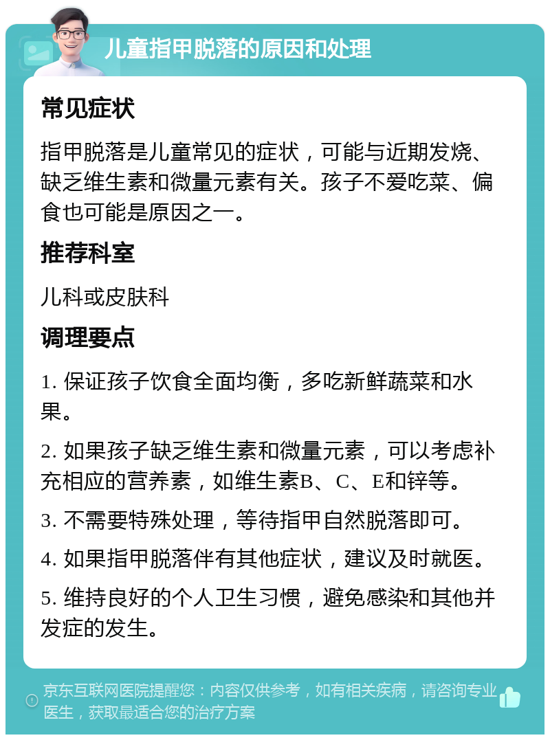 儿童指甲脱落的原因和处理 常见症状 指甲脱落是儿童常见的症状，可能与近期发烧、缺乏维生素和微量元素有关。孩子不爱吃菜、偏食也可能是原因之一。 推荐科室 儿科或皮肤科 调理要点 1. 保证孩子饮食全面均衡，多吃新鲜蔬菜和水果。 2. 如果孩子缺乏维生素和微量元素，可以考虑补充相应的营养素，如维生素B、C、E和锌等。 3. 不需要特殊处理，等待指甲自然脱落即可。 4. 如果指甲脱落伴有其他症状，建议及时就医。 5. 维持良好的个人卫生习惯，避免感染和其他并发症的发生。