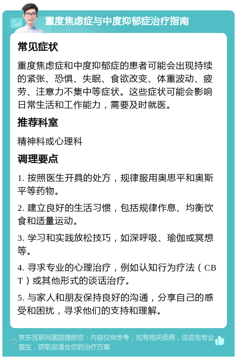 重度焦虑症与中度抑郁症治疗指南 常见症状 重度焦虑症和中度抑郁症的患者可能会出现持续的紧张、恐惧、失眠、食欲改变、体重波动、疲劳、注意力不集中等症状。这些症状可能会影响日常生活和工作能力，需要及时就医。 推荐科室 精神科或心理科 调理要点 1. 按照医生开具的处方，规律服用奥思平和奥斯平等药物。 2. 建立良好的生活习惯，包括规律作息、均衡饮食和适量运动。 3. 学习和实践放松技巧，如深呼吸、瑜伽或冥想等。 4. 寻求专业的心理治疗，例如认知行为疗法（CBT）或其他形式的谈话治疗。 5. 与家人和朋友保持良好的沟通，分享自己的感受和困扰，寻求他们的支持和理解。