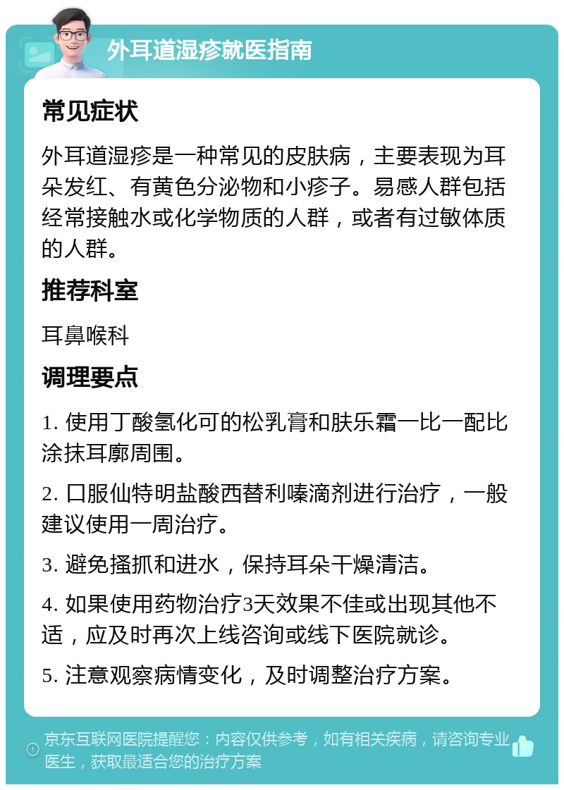 外耳道湿疹就医指南 常见症状 外耳道湿疹是一种常见的皮肤病，主要表现为耳朵发红、有黄色分泌物和小疹子。易感人群包括经常接触水或化学物质的人群，或者有过敏体质的人群。 推荐科室 耳鼻喉科 调理要点 1. 使用丁酸氢化可的松乳膏和肤乐霜一比一配比涂抹耳廓周围。 2. 口服仙特明盐酸西替利嗪滴剂进行治疗，一般建议使用一周治疗。 3. 避免搔抓和进水，保持耳朵干燥清洁。 4. 如果使用药物治疗3天效果不佳或出现其他不适，应及时再次上线咨询或线下医院就诊。 5. 注意观察病情变化，及时调整治疗方案。