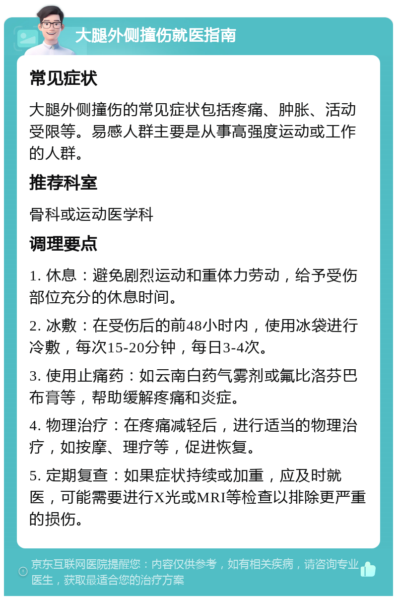 大腿外侧撞伤就医指南 常见症状 大腿外侧撞伤的常见症状包括疼痛、肿胀、活动受限等。易感人群主要是从事高强度运动或工作的人群。 推荐科室 骨科或运动医学科 调理要点 1. 休息：避免剧烈运动和重体力劳动，给予受伤部位充分的休息时间。 2. 冰敷：在受伤后的前48小时内，使用冰袋进行冷敷，每次15-20分钟，每日3-4次。 3. 使用止痛药：如云南白药气雾剂或氟比洛芬巴布膏等，帮助缓解疼痛和炎症。 4. 物理治疗：在疼痛减轻后，进行适当的物理治疗，如按摩、理疗等，促进恢复。 5. 定期复查：如果症状持续或加重，应及时就医，可能需要进行X光或MRI等检查以排除更严重的损伤。